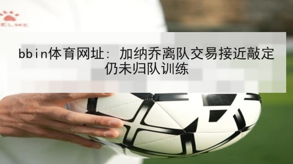 bbin体育网址: 加纳乔离队交易接近敲定仍未归队训练