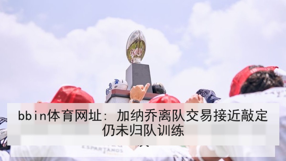 bbin体育网址: 加纳乔离队交易接近敲定仍未归队训练