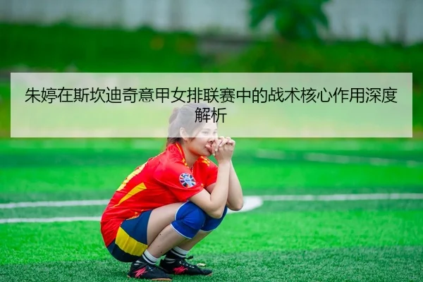 朱婷在斯坎迪奇意甲女排联赛中的战术核心作用深度解析