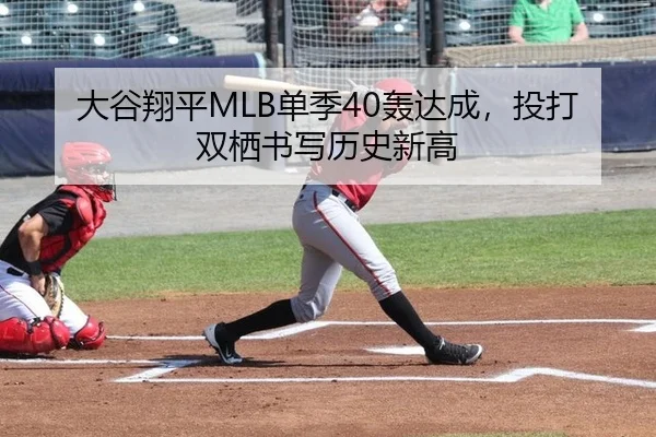 大谷翔平MLB单季40轰达成，投打双栖书写历史新高